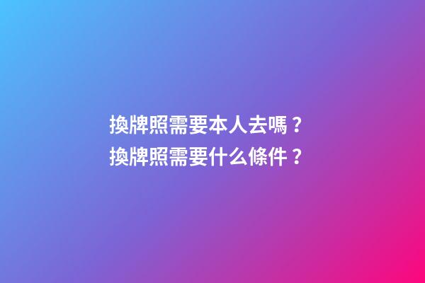 換牌照需要本人去嗎？ 換牌照需要什么條件？